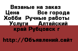 Вязаные на заказ › Цена ­ 800 - Все города Хобби. Ручные работы » Услуги   . Алтайский край,Рубцовск г.